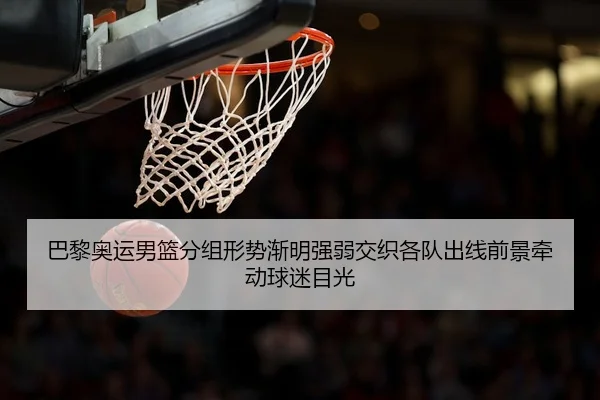 巴黎奥运男篮分组形势渐明强弱交织各队出线前景牵动球迷目光