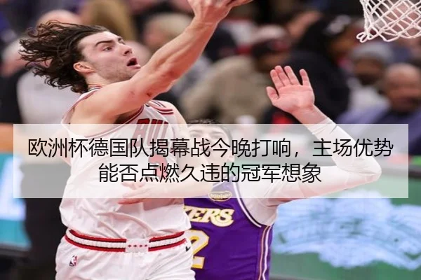 欧洲杯德国队揭幕战今晚打响，主场优势能否点燃久违的冠军想象