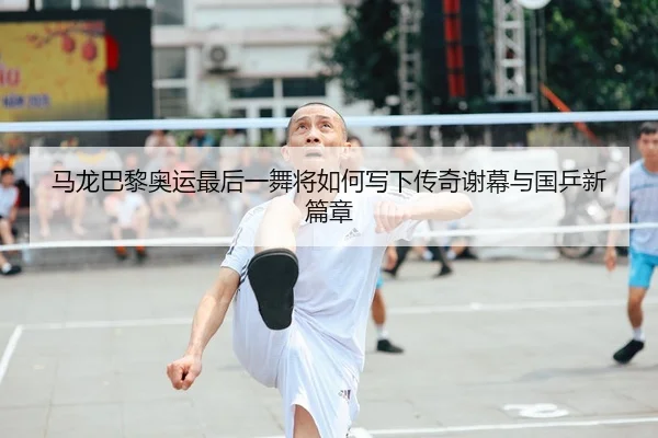 马龙巴黎奥运最后一舞将如何写下传奇谢幕与国乒新篇章