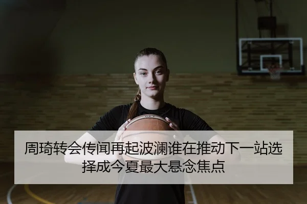 周琦转会传闻再起波澜谁在推动下一站选择成今夏最大悬念焦点